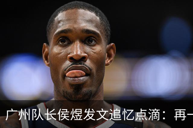 广州队长侯煜发文追忆点滴：再一次喊出为广州而战